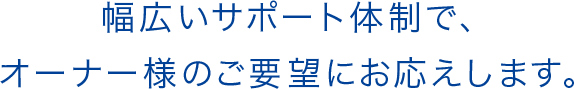 幅広いサポート体制で、オーナー様のご要望にお応えします。